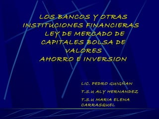 LOS BANCOS Y OTRAS
INSTITUCIONES FINANCIERAS
     LEY DE MERCADO DE
    CAPITALES BOLSA DE
          VALORES
    AHORRO E INVERSION


            LIC. PEDRO GUIGÑAN
            T.S.U ALY HERNANDEZ
            T.S.U MARIA ELENA
            CARRASQUEL
 