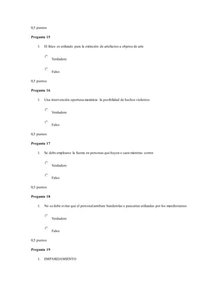 0,5 puntos
Pregunta 15
1. El lítico es utilizado para la extinción de artefactos u objetos de arte
Verdadero
Falso
0,5 puntos
Pregunta 16
1. Una intervención oportuna maximiza la posibilidad de hechos violentos
Verdadero
Falso
0,5 puntos
Pregunta 17
1. Se debe emplearse la fuerza en personas que huyen o caen mientras corren
Verdadero
Falso
0,5 puntos
Pregunta 18
1. No se debe evitar que el personalarrebate banderolas o pancartas utilizadas por los manifestantes
Verdadero
Falso
0,5 puntos
Pregunta 19
1. EMPAREJAMIENTO
 