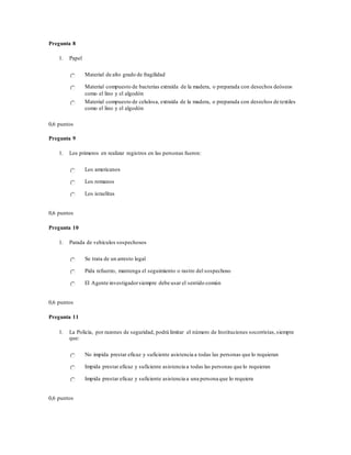Pregunta 8
1. Papel
Material de alto grado de fragilidad
Material compuesto de bacterias extraída de la madera, o preparada con desechos deóseos
como el lino y el algodón
Material compuesto de celulosa, extraída de la madera, o preparada con desechos de textiles
como el lino y el algodón
0,6 puntos
Pregunta 9
1. Los primeros en realizar registros en las personas fueron:
Los americanos
Los romanos
Los israelitas
0,6 puntos
Pregunta 10
1. Parada de vehículos sospechosos
Se trata de un arresto legal
Pida refuerzo, mantenga el seguimiento o rastro del sospechoso
El Agente investigadorsiempre debe usar el sentido común
0,6 puntos
Pregunta 11
1. La Policía, por razones de seguridad, podrá limitar el número de Instituciones socorristas,siempre
que:
No impida prestar eficaz y suficiente asistencia a todas las personas que lo requieran
Impida prestar eficaz y suficiente asistencia a todas las personas que lo requieran
Impida prestar eficaz y suficiente asistencia a una persona que lo requiera
0,6 puntos
 