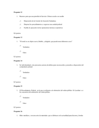Pregunta 12
1. Razones para que una patrulla de Servicio Urbano acuda a un auxilio
Disposición de la Central de Atención Ciudadana
Dispone los procedimientos a seguiren una unidad policial
Facilita la ejecución de las operaciones tácticas u operativas
0,6 puntos
Pregunta 13
1. "El textil es un objeto suave,flexible y delgado; que puede tener diferentes usos"
Verdadero
Falso
0,5 puntos
Pregunta 14
1. Se individualizará a los presuntos autores de delitos para reconocerlos y ponerlos a disposición del
comandante policial
Verdadero
Falso
0,5 puntos
Pregunta 15
1. El Procedimiento Policial, en lo que se referente a la alteración del orden público: Es Localizar a o
los causantes de la alteración del orden público
Verdadero
Falso
0,5 puntos
Pregunta 16
1. Hilos metálicos, son una serie de materiales que se fabrican en la actualidad para decorar y bordar
 