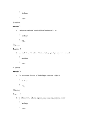 Verdadero
Falso
0,5 puntos
Pregunta 17
1. "La patrulla de servicio urbano puede ser; motorizada o a pie"
Verdadero
Falso
0,5 puntos
Pregunta 18
1. La patrulla de servicio urbano debe acudir al lugar por algún informante ocasional
Verdadero
Falso
0,5 puntos
Pregunta 19
1. Para disolver a la multitud, se procederá por el lado más compacto
Verdadero
Falso
0,5 puntos
Pregunta 20
1. Se debe emplearse la fuerza en personas que huyen o caen mientras corren
Verdadero
Falso
 