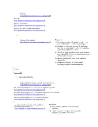 Bordado
Leer elementos de respuesta para la pregunta 19
Brocado
Leer elementos de respuesta para la pregunta 19
Técnica de estofado
Leer elementos de respuesta para la pregunta 19
Técnica de la tela encolada o engomada
Leer elementos de respuesta para la pregunta 19
2.
Técnica del esgrafiado
Leer elementos de respuesta para la pregunta 19
Respuesta
A. Consiste en emplear tela mojada en cola y yeso
para dar forma a los vestidos de una imagen
B. Consistía en cubrir a la escultura de una lámina
muy fina de oro o de plata y sobre ésta superficie
se pintaba con diferentes colores
C. Se trata de rascar el color con una punta de metal,
para dejar visible el fondo en una apariencia como
de finos hilos dorados
D. Decoración ejecutada sobre la tela, mediante
aguja e hilos
E. Compuestos por hilos de seda ricamente
decorados con hilos dorados y plateados
2 puntos
Pregunta 20
1. EMPAREJAMIENTO
Un procedimiento para el uso de la fuerza deberá ser:
Leer elementos de respuesta para la pregunta 20
Las órdenes de advertencia se harán en tono imperativo y serán
Leer elementos de respuesta para la pregunta 20
Los procedimientos para el uso de la fuerza deberá ser usada en forma:
Leer elementos de respuesta para la pregunta 20
Un procedimiento para el uso de la fuerza deberá ser:
Leer elementos de respuesta para la pregunta 20

La asistencia a las personas afectadas deben
planificarse previamente los:
Leer elementos de respuesta para la pregunta 20
Respuesta
A. claras, cortas y repetidas cuantas veces sea
necesario
B. selectiva, racional y progresiva, basada en los
principios de legalidad, necesidad y
 