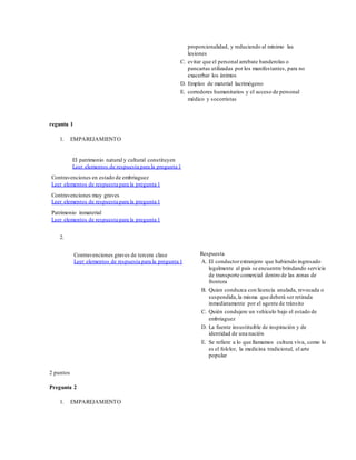 proporcionalidad, y reduciendo al mínimo las
lesiones
C. evitar que el personal arrebate banderolas o
pancartas utilizadas por los manifestantes, para no
exacerbar los ánimos
D. Empleo de material lacrimógeno
E. corredores humanitarios y el acceso de personal
médico y socorristas
regunta 1
1. EMPAREJAMIENTO
El patrimonio natural y cultural constituyen
Leer elementos de respuesta para la pregunta 1
Contravenciones en estado de embriaguez
Leer elementos de respuesta para la pregunta 1
Contravenciones muy graves
Leer elementos de respuesta para la pregunta 1
Patrimonio inmaterial
Leer elementos de respuesta para la pregunta 1
2.
Contravenciones graves de tercera clase
Leer elementos de respuesta para la pregunta 1
Respuesta
A. El conductorextranjero que habiendo ingresado
legalmente al país se encuentre brindando servicio
de transporte comercial dentro de las zonas de
frontera
B. Quien conduzca con licencia anulada, revocada o
suspendida,la misma que deberá ser retirada
inmediatamente por el agente de tránsito
C. Quién condujere un vehículo bajo el estado de
embriaguez
D. La fuente insustituible de inspiración y de
identidad de una nación
E. Se refiere a lo que llamamos cultura viva, como lo
es el folclor, la medicina tradicional, el arte
popular
2 puntos
Pregunta 2
1. EMPAREJAMIENTO
 