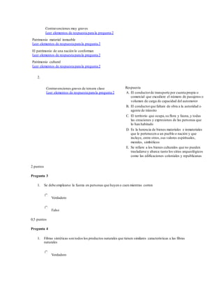 Contravenciones muy graves
Leer elementos de respuesta para la pregunta 2
Patrimonio material inmueble
Leer elementos de respuesta para la pregunta 2
El patrimonio de una nación lo conforman
Leer elementos de respuesta para la pregunta 2
Patrimonio cultural
Leer elementos de respuesta para la pregunta 2
2.
Contravenciones graves de tercera clase
Leer elementos de respuesta para la pregunta 2
Respuesta
A. El conductorde transporte por cuenta propia o
comercial que excediere el número de pasajeros o
volumen de carga de capacidad del automotor
B. El conductorque faltare de obra a la autoridad o
agente de tránsito
C. El territorio que ocupa,su flora y fauna, y todas
las creaciones y expresiones de las personas que
lo han habitado
D. Es la herencia de bienes materiales e inmateriales
que le pertenecen a un pueblo o nación y que
incluye, entre otros, sus valores espirituales,
morales, simbólicos
E. Se refiere a los bienes culturales que no pueden
trasladarse y abarca tanto los sitios arqueológicos
como las edificaciones coloniales y republicanas
2 puntos
Pregunta 3
1. Se debe emplearse la fuerza en personas que huyen o caen mientras corren
Verdadero
Falso
0,5 puntos
Pregunta 4
1. Fibras sintéticas son todos los productos naturales que tienen similares características a las fibras
naturales
Verdadero
 