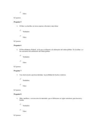 Falso
0,5 puntos
Pregunta 5
1. El lítico se clasifica en rocas espesas,obscuras y muy duras
Verdadero
Falso
0,5 puntos
Pregunta 6
1. El Procedimiento Policial, en lo que se referente a la alteración del orden público: Es Localizar a o
los causantes de la alteración del orden público
Verdadero
Falso
0,5 puntos
Pregunta 7
1. Una intervención oportuna minimiza la posibilidad de hechos violentos
Verdadero
Falso
0,5 puntos
Pregunta 8
1. Hilos metálicos, son una serie de materiales que se fabricaron en siglos anteriores para decorar y
bordar
Verdadero
Falso
0,5 puntos
 
