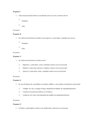 Pregunta 9
1. Toda actuación policial debe ser considerada como una crisis y tratarla como tal
Verdadero
Falso
0,5 puntos
Pregunta 10
1. Las órdenes de advertencia se harán en tono agresivo y serán largas y repetidas una sola vez
Verdadero
Falso
0,5 puntos
Pregunta 11
1. Las órdenes de advertencia se harán en tono
Imperativo y serán claras, cortas y repetidas cuantas veces sea necesario
Subjetivo, serán cortas, precisas y temáticas cuantas veces sea necesario
Agresivo y serán claras, cortas y repetidas cuantas veces sea necesario
0,6 puntos
Pregunta 12
1. En caso de bloqueo de vías públicas con piedras, ladrillos u otros objetos contundentes se procederá:
A limpiar las vías y a apagar el fuego, adoptando las medidas de seguridad pertinentes
A detener a las personas inmersas en el bloqueo
A dejar las vías como están adoptando las medidas de seguridad pertinentes
0,6 puntos
Pregunta 13
1. La Policía cuando imparte órdenes a los manifestantes, debe tener en cuenta que:
 