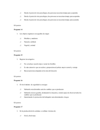 Desde el punto de vista psicológico, las personas necesitan tiempo para aceptarlas
Desde el punto de vista psicológico, las personas no necesitan tiempo para aceptarlas
Desde el punto de vista psicológico, las personas no necesitan tiempo para acatarlas
0,6 puntos
Pregunta 14
1. Los objetos orgánicos son aquellos de origen
Metálico y maderero
Natural y artificial
Vegetal y animal
0,6 puntos
Pregunta 15
1. Registro investigativo
No se incluye sacarla ropa o vaciar los bolsillos
Es más extensivo que un cacheo y proporciona al policía mayor control y ventaja
Buscar personas atrapadas en la zona del desastre
0,6 puntos
Pregunta 16
1. El nivel mínimo de seguridad se consigue
Sabiendo estardistraídos ante los cambios que se produzcan
Sabiendo estaren guardia, dominando la situación y siendo capaz de observartodos los
cambios que se produzcan
Garantizando la protección del trabajador ante determinados riesgos
0,6 puntos
Pregunta 17
1. En la producción de la cerámica se utilizan técnicas de:
Fósil y fósil traza
 