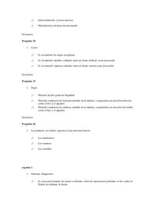 Industrialización y horno masivos
Manufactura y técnicas de decoración
0,6 puntos
Pregunta 18
1. Cuero
Es un material de origen inorgánico
Es un material metálico utilizado tanto en forma artificial como procesada
Es un material orgánico utilizado tanto en forma natural como procesada
0,6 puntos
Pregunta 19
1. Papel
Material de alto grado de fragilidad
Material compuesto de bacterias extraída de la madera, o preparada con desechos deóseos
como el lino y el algodón
Material compuesto de celulosa, extraída de la madera, o preparada con desechos de textiles
como el lino y el algodón
0,6 puntos
Pregunta 20
1. Los primeros en realizar registros en las personas fueron:
Los americanos
Los romanos
Los israelitas
regunta 1
1. Informes obligatorios
Es necesario formular los partes e informes sobre las operaciones policiales en las cuales la
Policía ha utilizado la fuerza
 