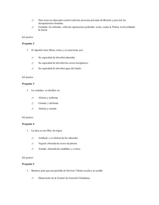 Para tener un adecuado control sobre las personas privadas de libertad y prevenir las
desapariciones forzadas
Formular los informes sobre las operaciones policiales en las cuales la Policía no ha utilizado
la fuerza
0,6 puntos
Pregunta 2
1. El algodón tiene fibras cortas y se caracteriza por:
Su capacidad de absorberminerales
Su capacidad de absorberlos restos inorgánicos
Su capacidad de absorberagua del medio
0,6 puntos
Pregunta 3
1. La cerámica se clasifica en:
Abierta y uniforme
Cerrada y disforme
Abierta y cerrada
0,6 puntos
Pregunta 4
1. La lana es una fibra de origen
Artificial y se obtiene de los minerales
Vegetal obtenida de restos de pintura
Animal, obtenida de camélidos y ovinos
0,6 puntos
Pregunta 5
1. Razones para que una patrulla de Servicio Urbano acuda a un auxilio
Disposición de la Central de Atención Ciudadana
 