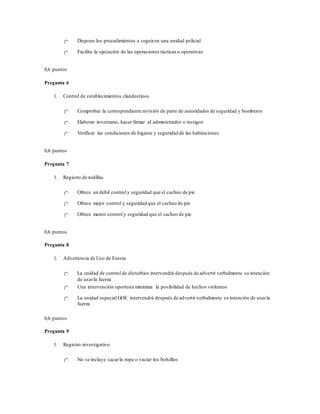 Dispone los procedimientos a seguiren una unidad policial
Facilita la ejecución de las operaciones tácticas u operativas
0,6 puntos
Pregunta 6
1. Control de establecimientos clandestinos
Comprobar la correspondiente revisión de parte de autoridades de seguridad y bomberos
Elaborar inventario, hacer firmar al administrador o testigos
Verificar las condiciones de higiene y seguridad de las habitaciones.
0,6 puntos
Pregunta 7
1. Registro de rodillas
Ofrece un debil control y seguridad que el cacheo de pie
Ofrece mejor control y seguridad que el cacheo de pie
Ofrece menor control y seguridad que el cacheo de pie
0,6 puntos
Pregunta 8
1. Advertencia de Uso de Fuerza
La unidad de control de disturbios intervendrá después de advertir verbalmente su intención
de usarla fuerza
Una intervención oportuna minimiza la posibilidad de hechos violentos
La unidad especial GOE intervendrá después de advertir verbalmente su intención de usarla
fuerza
0,6 puntos
Pregunta 9
1. Registro investigativo
No se incluye sacarla ropa o vaciar los bolsillos
 