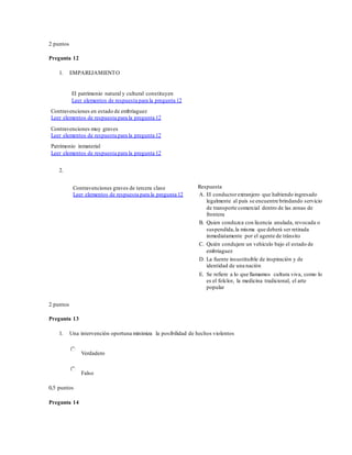 2 puntos
Pregunta 12
1. EMPAREJAMIENTO
El patrimonio natural y cultural constituyen
Leer elementos de respuesta para la pregunta 12
Contravenciones en estado de embriaguez
Leer elementos de respuesta para la pregunta 12
Contravenciones muy graves
Leer elementos de respuesta para la pregunta 12
Patrimonio inmaterial
Leer elementos de respuesta para la pregunta 12
2.
Contravenciones graves de tercera clase
Leer elementos de respuesta para la pregunta 12
Respuesta
A. El conductorextranjero que habiendo ingresado
legalmente al país se encuentre brindando servicio
de transporte comercial dentro de las zonas de
frontera
B. Quien conduzca con licencia anulada, revocada o
suspendida,la misma que deberá ser retirada
inmediatamente por el agente de tránsito
C. Quién condujere un vehículo bajo el estado de
embriaguez
D. La fuente insustituible de inspiración y de
identidad de una nación
E. Se refiere a lo que llamamos cultura viva, como lo
es el folclor, la medicina tradicional, el arte
popular
2 puntos
Pregunta 13
1. Una intervención oportuna minimiza la posibilidad de hechos violentos
Verdadero
Falso
0,5 puntos
Pregunta 14
 