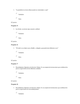 1. "La patrulla de servicio urbano puede ser; motorizada o a pie"
Verdadero
Falso
0,5 puntos
Pregunta 15
1. Los fósiles son de dos tipos natural y artificial
Verdadero
Falso
0,5 puntos
Pregunta 16
1. "El textil es un objeto suave,flexible y delgado; que puede tener diferentes usos"
Verdadero
Falso
0,5 puntos
Pregunta 17
1. Procedimientos Operativos de Servicio Urbano: Es un conjunto de instrucciones que establecen los
pasos a seguir dentro de las diferentes unidades
Verdadero
Falso
0,5 puntos
Pregunta 18
1. Procedimientos Operativos de Servicio Urbano: Es un conjunto de instituciones que establecen los
pasos a seguir dentro de una unidad policial
Verdadero
 