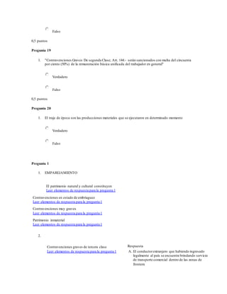 Falso
0,5 puntos
Pregunta 19
1. "Contravenciones Graves De segunda Clase; Art. 144.- serán sancionados con multa del cincuenta
por ciento (50%) de la remuneración básica unificada del trabajador en general"
Verdadero
Falso
0,5 puntos
Pregunta 20
1. El traje de época son las producciones materiales que se ejecutaron en determinado momento
Verdadero
Falso
Pregunta 1
1. EMPAREJAMIENTO
El patrimonio natural y cultural constituyen
Leer elementos de respuesta para la pregunta 1
Contravenciones en estado de embriaguez
Leer elementos de respuesta para la pregunta 1
Contravenciones muy graves
Leer elementos de respuesta para la pregunta 1
Patrimonio inmaterial
Leer elementos de respuesta para la pregunta 1
2.
Contravenciones graves de tercera clase
Leer elementos de respuesta para la pregunta 1
Respuesta
A. El conductorextranjero que habiendo ingresado
legalmente al país se encuentre brindando servicio
de transporte comercial dentro de las zonas de
frontera
 