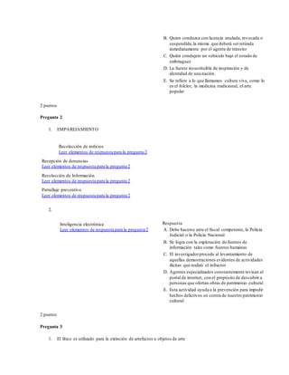 B. Quien conduzca con licencia anulada, revocada o
suspendida,la misma que deberá ser retirada
inmediatamente por el agente de tránsito
C. Quién condujere un vehículo bajo el estado de
embriaguez
D. La fuente insustituible de inspiración y de
identidad de una nación
E. Se refiere a lo que llamamos cultura viva, como lo
es el folclor, la medicina tradicional, el arte
popular
2 puntos
Pregunta 2
1. EMPAREJAMIENTO
Recolección de indicios
Leer elementos de respuesta para la pregunta 2
Recepción de denuncias
Leer elementos de respuesta para la pregunta 2
Recolección de Información
Leer elementos de respuesta para la pregunta 2
Patrullaje preventivo
Leer elementos de respuesta para la pregunta 2
2.
Inteligencia electrónica
Leer elementos de respuesta para la pregunta 2
Respuesta
A. Debe hacerse ante el fiscal competente, la Policía
Judicial o la Policía Nacional
B. Se logra con la explotación de fuentes de
información tales como fuentes humanas
C. El investigadorprocede al levantamiento de
aquellas demostraciones evidentes de actividades
ilícitas que realizó el infractor
D. Agentes especializados constantemente revisan el
portal de internet, con el propósito de descubrir a
personas que ofertan obras de patrimonio cultural
E. Esta actividad ayuda a la prevención para impedir
hechos delictivos en contra de nuestro patrimonio
cultural
2 puntos
Pregunta 3
1. El lítico es utilizado para la extinción de artefactos u objetos de arte
 