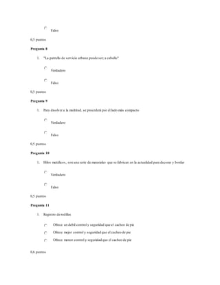 Falso
0,5 puntos
Pregunta 8
1. "La patrulla de servicio urbano puede ser; a caballo"
Verdadero
Falso
0,5 puntos
Pregunta 9
1. Para disolver a la multitud, se procederá por el lado más compacto
Verdadero
Falso
0,5 puntos
Pregunta 10
1. Hilos metálicos, son una serie de materiales que se fabrican en la actualidad para decorar y bordar
Verdadero
Falso
0,5 puntos
Pregunta 11
1. Registro de rodillas
Ofrece un debil control y seguridad que el cacheo de pie
Ofrece mejor control y seguridad que el cacheo de pie
Ofrece menor control y seguridad que el cacheo de pie
0,6 puntos
 