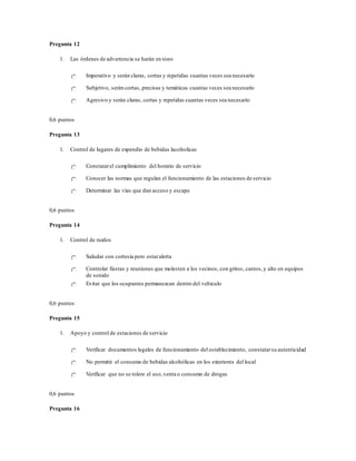 Pregunta 12
1. Las órdenes de advertencia se harán en tono
Imperativo y serán claras, cortas y repetidas cuantas veces sea necesario
Subjetivo, serán cortas, precisas y temáticas cuantas veces sea necesario
Agresivo y serán claras, cortas y repetidas cuantas veces sea necesario
0,6 puntos
Pregunta 13
1. Control de lugares de expendio de bebidas lacoholicas
Constatarel cumplimiento del horario de servicio
Conocer las normas que regulan el funcionamiento de las estaciones de servicio
Determinar las vías que dan acceso y escape
0,6 puntos
Pregunta 14
1. Control de ruidos
Saludar con cortesía pero estaralerta
Controlar fiestas y reuniones que molesten a los vecinos, con gritos, cantos,y alto en equipos
de sonido
Evitar que los ocupantes permanezcan dentro del vehículo
0,6 puntos
Pregunta 15
1. Apoyo y control de estaciones de servicio
Verificar documentos legales de funcionamiento del establecimiento, constatarsu autenticidad
No permitir el consumo de bebidas alcohólicas en los exteriores del local
Verificar que no se tolere el uso,venta o consumo de drogas
0,6 puntos
Pregunta 16
 