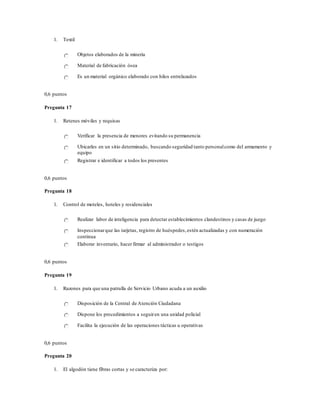 1. Textil
Objetos elaborados de la minería
Material de fabricación ósea
Es un material orgánico elaborado con hilos entrelazados
0,6 puntos
Pregunta 17
1. Retenes móviles y requisas
Verificar la presencia de menores evitando su permanencia
Ubicarles en un sitio determinado, buscando seguridad tanto personalcomo del armamento y
equipo
Registrar e identificar a todos los presentes
0,6 puntos
Pregunta 18
1. Control de moteles, hoteles y residenciales
Realizar labor de inteligencia para detectar establecimientos clandestinos y casas de juego
Inspeccionarque las tarjetas, registro de huéspedes,estén actualizadas y con numeración
continua
Elaborar inventario, hacer firmar al administrador o testigos
0,6 puntos
Pregunta 19
1. Razones para que una patrulla de Servicio Urbano acuda a un auxilio
Disposición de la Central de Atención Ciudadana
Dispone los procedimientos a seguiren una unidad policial
Facilita la ejecución de las operaciones tácticas u operativas
0,6 puntos
Pregunta 20
1. El algodón tiene fibras cortas y se caracteriza por:
 