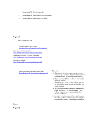Su capacidad de absorberminerales
Su capacidad de absorberlos restos inorgánicos
Su capacidad de absorberagua del medio
Pregunta 1
1. EMPAREJAMIENTO
Contravenciones muy graves
Leer elementos de respuesta para la pregunta 1
Patrimonio material inmueble
Leer elementos de respuesta para la pregunta 1
El patrimonio de una nación lo conforman
Leer elementos de respuesta para la pregunta 1
Patrimonio cultural
Leer elementos de respuesta para la pregunta 1
2.
Contravenciones graves de tercera clase
Leer elementos de respuesta para la pregunta 1
Respuesta
A. El conductorde transporte por cuenta propia o
comercial que excediere el número de pasajeros o
volumen de carga de capacidad del automotor
B. El conductorque faltare de obra a la autoridad o
agente de tránsito
C. El territorio que ocupa,su flora y fauna, y todas
las creaciones y expresiones de las personas que
lo han habitado
D. Es la herencia de bienes materiales e inmateriales
que le pertenecen a un pueblo o nación y que
incluye, entre otros,sus valores espirituales,
morales, simbólicos
E. Se refiere a los bienes culturales que no pueden
trasladarse y abarca tanto los sitios arqueológicos
como las edificaciones coloniales y republicanas
2 puntos
Pregunta 2
 