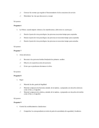 Conocer las normas que regulan el funcionamiento de las estaciones de servicio
Determinar las vías que dan acceso y escape
0,6 puntos
Pregunta 6
1. La Policía cuando imparte órdenes a los manifestantes, debe tener en cuenta que:
Desde el punto de vista psicológico, las personas necesitan tiempo para aceptarlas
Desde el punto de vista psicológico, las personas no necesitan tiempo para aceptarlas
Desde el punto de vista psicológico, las personas no necesitan tiempo para acatarlas
0,6 puntos
Pregunta 7
1. Antes del arresto
Rescatar a las personas heridas brindando los primeros auxilios
Observe al sospechoso antes de acercarse
Evitar que se produzcan desmanes ni robos
0,6 puntos
Pregunta 8
1. Papel
Material de alto grado de fragilidad
Material compuesto de bacterias extraída de la madera, o preparada con desechos deóseos
como el lino y el algodón
Material compuesto de celulosa, extraída de la madera, o preparada con desechos de textiles
como el lino y el algodón
0,6 puntos
Pregunta 9
1. Control de establecimientos clandestinos
Comprobar la correspondiente revisión de parte de autoridades de seguridad y bomberos
 