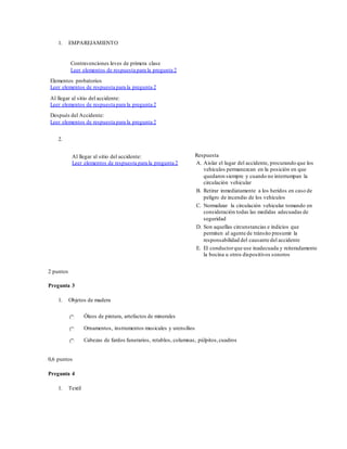 1. EMPAREJAMIENTO
Contravenciones leves de primera clase
Leer elementos de respuesta para la pregunta 2
Elementos probatorios
Leer elementos de respuesta para la pregunta 2
Al llegar al sitio del accidente:
Leer elementos de respuesta para la pregunta 2
Después del Accidente:
Leer elementos de respuesta para la pregunta 2
2.
Al llegar al sitio del accidente:
Leer elementos de respuesta para la pregunta 2
Respuesta
A. Aislar el lugar del accidente, procurando que los
vehículos permanezcan en la posición en que
quedaron siempre y cuando no interrumpan la
circulación vehicular
B. Retirar inmediatamente a los heridos en caso de
peligro de incendio de los vehículos
C. Normalizar la circulación vehicular tomando en
consideración todas las medidas adecuadas de
seguridad
D. Son aquellas circunstancias e indicios que
permiten al agente de tránsito presumir la
responsabilidad del causante del accidente
E. El conductorque use inadecuada y reiteradamente
la bocina u otros dispositivos sonoros
2 puntos
Pregunta 3
1. Objetos de madera
Óleos de pintura, artefactos de minerales
Ornamentos, instrumentos musicales y utensilios
Cabezas de fardos funerarios, retablos, columnas, púlpitos,cuadros
0,6 puntos
Pregunta 4
1. Textil
 