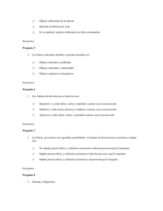 Objetos elaborados de la minería
Material de fabricación ósea
Es un material orgánico elaborado con hilos entrelazados
0,6 puntos
Pregunta 5
1. Los bienes culturales muebles se pueden clasificar en:
Objetos naturales y artificiales
Objetos materiales e industriales
Objetos orgánicos e inorgánicos
0,6 puntos
Pregunta 6
1. Las órdenes de advertencia se harán en tono
Imperativo y serán claras, cortas y repetidas cuantas veces sea necesario
Subjetivo, serán cortas, precisas y temáticas cuantas veces sea necesario
Agresivo y serán claras, cortas y repetidas cuantas veces sea necesario
0,6 puntos
Pregunta 7
1. La Policía, por razones de seguridad, podrá limitar el número de Instituciones socorristas,siempre
que:
No impida prestar eficaz y suficiente asistencia a todas las personas que lo requieran
Impida prestar eficaz y suficiente asistencia a todas las personas que lo requieran
Impida prestar eficaz y suficiente asistencia a una persona que lo requiera
0,6 puntos
Pregunta 8
1. Informes obligatorios
 