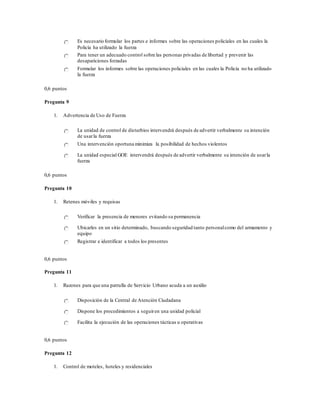 Es necesario formular los partes e informes sobre las operaciones policiales en las cuales la
Policía ha utilizado la fuerza
Para tener un adecuado control sobre las personas privadas de libertad y prevenir las
desapariciones forzadas
Formular los informes sobre las operaciones policiales en las cuales la Policía no ha utilizado
la fuerza
0,6 puntos
Pregunta 9
1. Advertencia de Uso de Fuerza
La unidad de control de disturbios intervendrá después de advertir verbalmente su intención
de usarla fuerza
Una intervención oportuna minimiza la posibilidad de hechos violentos
La unidad especial GOE intervendrá después de advertir verbalmente su intención de usarla
fuerza
0,6 puntos
Pregunta 10
1. Retenes móviles y requisas
Verificar la presencia de menores evitando su permanencia
Ubicarles en un sitio determinado, buscando seguridad tanto personalcomo del armamento y
equipo
Registrar e identificar a todos los presentes
0,6 puntos
Pregunta 11
1. Razones para que una patrulla de Servicio Urbano acuda a un auxilio
Disposición de la Central de Atención Ciudadana
Dispone los procedimientos a seguiren una unidad policial
Facilita la ejecución de las operaciones tácticas u operativas
0,6 puntos
Pregunta 12
1. Control de moteles, hoteles y residenciales
 