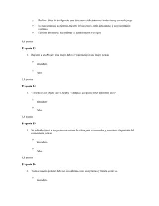 Realizar labor de inteligencia para detectar establecimientos clandestinos y casas de juego
Inspeccionarque las tarjetas, registro de huéspedes,estén actualizadas y con numeración
continua
Elaborar inventario, hacer firmar al administrador o testigos
0,6 puntos
Pregunta 13
1. Registro a una Mujer: Una mujer debe serregistrada por una mujer policía
Verdadero
Falso
0,5 puntos
Pregunta 14
1. "El textil es un objeto suave,flexible y delgado; que puede tener diferentes usos"
Verdadero
Falso
0,5 puntos
Pregunta 15
1. Se individualizará a los presuntos autores de delitos para reconocerlos y ponerlos a disposición del
comandante policial
Verdadero
Falso
0,5 puntos
Pregunta 16
1. Toda actuación policial debe ser considerada como una práctica y tratarla como tal
Verdadero
 