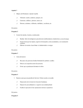 regunta 1
1. Objetos del Patrimonio material mueble
Vehículos usados,camiones, parques, etc
Carreteras, edificios, pinturas, aretes,etc
Pinturas, cerámicas, orfebrería, mobiliario, esculturas,etc
0,6 puntos
Pregunta 2
1. Control de moteles, hoteles y residenciales
Realizar labor de inteligencia para detectar establecimientos clandestinos y casas de juego
Inspeccionarque las tarjetas, registro de huéspedes,estén actualizadas y con numeración
continua
Elaborar inventario, hacer firmar al administrador o testigos
0,6 puntos
Pregunta 3
1. Antes del arresto
Rescatar a las personas heridas brindando los primeros auxilios
Observe al sospechoso antes de acercarse
Evitar que se produzcan desmanes ni robos
0,6 puntos
Pregunta 4
1. Razones para que una patrulla de Servicio Urbano acuda a un auxilio
Disposición de la Central de Atención Ciudadana
Dispone los procedimientos a seguiren una unidad policial
Facilita la ejecución de las operaciones tácticas u operativas
0,6 puntos
Pregunta 5
 