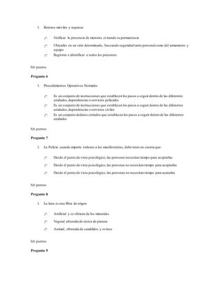 1. Retenes móviles y requisas
Verificar la presencia de menores evitando su permanencia
Ubicarles en un sitio determinado, buscando seguridad tanto personalcomo del armamento y
equipo
Registrar e identificar a todos los presentes
0,6 puntos
Pregunta 6
1. Procedimientos Operativos Normales
Es un conjunto de instrucciones que establecen los pasos a seguir dentro de las diferentes
unidades,dependencias o servicios policiales
Es un conjunto de instrucciones que establecen los pasos a seguir dentro de las diferentes
unidades,dependencias o servicios civiles
Es un conjunto dedatos cerrados que establecen los pasos a seguir dentro de las diferentes
unidades
0,6 puntos
Pregunta 7
1. La Policía cuando imparte órdenes a los manifestantes, debe tener en cuenta que:
Desde el punto de vista psicológico, las personas necesitan tiempo para aceptarlas
Desde el punto de vista psicológico, las personas no necesitan tiempo para aceptarlas
Desde el punto de vista psicológico, las personas no necesitan tiempo para acatarlas
0,6 puntos
Pregunta 8
1. La lana es una fibra de origen
Artificial y se obtiene de los minerales
Vegetal obtenida de restos de pintura
Animal, obtenida de camélidos y ovinos
0,6 puntos
Pregunta 9
 