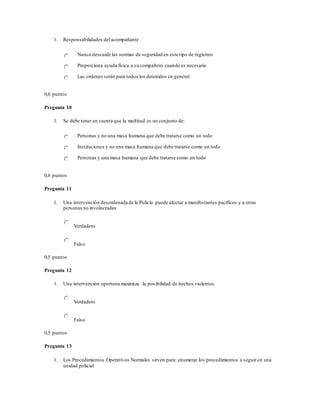 1. Responsabilidades del acompañante
Nunca descuide las normas de seguridad en este tipo de registros
Proporciona ayuda física a su compañero cuando es necesario
Las ordenes serán para todos los detenidos en general
0,6 puntos
Pregunta 10
1. Se debe tener en cuenta que la multitud es un conjunto de:
Personas y no una masa humana que debe tratarse como un todo
Instituciones y no una masa humana que debe tratarse como un todo
Personas y una masa humana que debe tratarse como un todo
0,6 puntos
Pregunta 11
1. Una intervención desordenada de la Policía puede afectar a manifestantes pacíficos y a otras
personas no involucradas
Verdadero
Falso
0,5 puntos
Pregunta 12
1. Una intervención oportuna maximiza la posibilidad de hechos violentos
Verdadero
Falso
0,5 puntos
Pregunta 13
1. Los Procedimientos Operativos Normales sirven para: enumerar los procedimientos a seguir en una
unidad policial
 