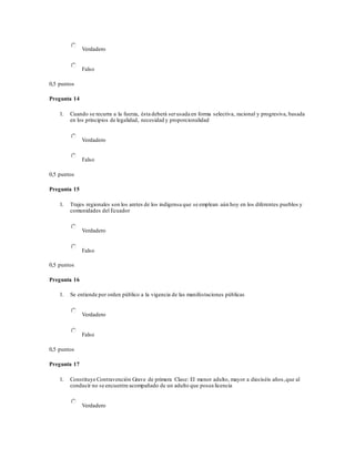 Verdadero
Falso
0,5 puntos
Pregunta 14
1. Cuando se recurra a la fuerza, ésta deberá serusada en forma selectiva, racional y progresiva, basada
en los principios de legalidad, necesidad y proporcionalidad
Verdadero
Falso
0,5 puntos
Pregunta 15
1. Trajes regionales son los aretes de los indígensa que se emplean aún hoy en los diferentes pueblos y
comunidades del Ecuador
Verdadero
Falso
0,5 puntos
Pregunta 16
1. Se entiende por orden público a la vigencia de las manifestaciones públicas
Verdadero
Falso
0,5 puntos
Pregunta 17
1. Constituye Contravención Grave de primera Clase: El menor adulto, mayor a dieciséis años,que al
conducir no se encuentre acompañado de un adulto que posea licencia
Verdadero
 
