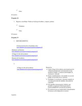Falso
0,5 puntos
Pregunta 18
1. Registro a una Mujer: Puede ser hecha por hombres y mujeres policías
Verdadero
Falso
0,5 puntos
Pregunta 19
1. EMPAREJAMIENTO
Contravenciones leves de primera clase
Leer elementos de respuesta para la pregunta 19
Elementos probatorios
Leer elementos de respuesta para la pregunta 19
Al llegar al sitio del accidente:
Leer elementos de respuesta para la pregunta 19
Después del Accidente:
Leer elementos de respuesta para la pregunta 19
2.
Al llegar al sitio del accidente:
Leer elementos de respuesta para la pregunta 19
Respuesta
A. Aislar el lugar del accidente, procurando que los
vehículos permanezcan en la posición en que
quedaron siempre y cuando no interrumpan la
circulación vehicular
B. Retirar inmediatamente a los heridos en caso de
peligro de incendio de los vehículos
C. Normalizar la circulación vehicular tomando en
consideración todas las medidas adecuadas de
seguridad
D. Son aquellas circunstancias e indicios que
permiten al agente de tránsito presumir la
responsabilidad del causante del accidente
E. El conductorque use inadecuada y reiteradamente
la bocina u otros dispositivos sonoros
2 puntos
 