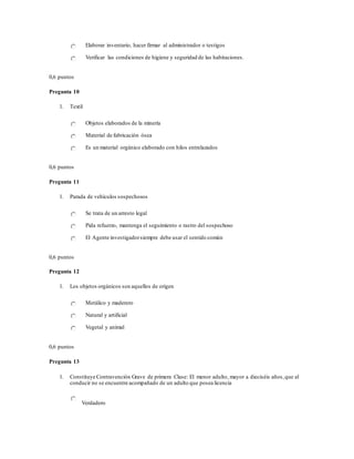 Elaborar inventario, hacer firmar al administrador o testigos
Verificar las condiciones de higiene y seguridad de las habitaciones.
0,6 puntos
Pregunta 10
1. Textil
Objetos elaborados de la minería
Material de fabricación ósea
Es un material orgánico elaborado con hilos entrelazados
0,6 puntos
Pregunta 11
1. Parada de vehículos sospechosos
Se trata de un arresto legal
Pida refuerzo, mantenga el seguimiento o rastro del sospechoso
El Agente investigadorsiempre debe usar el sentido común
0,6 puntos
Pregunta 12
1. Los objetos orgánicos son aquellos de origen
Metálico y maderero
Natural y artificial
Vegetal y animal
0,6 puntos
Pregunta 13
1. Constituye Contravención Grave de primera Clase: El menor adulto, mayor a dieciséis años,que al
conducir no se encuentre acompañado de un adulto que posea licencia
Verdadero
 