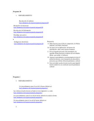Pregunta 20
1. EMPAREJAMIENTO
Recolección de indicios
Leer elementos de respuesta para la pregunta 20
Recepción de denuncias
Leer elementos de respuesta para la pregunta 20
Recolección de Información
Leer elementos de respuesta para la pregunta 20
Patrullaje preventivo
Leer elementos de respuesta para la pregunta 20

Inteligencia electrónica
Leer elementos de respuesta para la pregunta 20
Respuesta
A. Debe hacerse ante el fiscal competente, la Policía
Judicial o la Policía Nacional
B. Se logra con la explotación de fuentes de
información tales como fuentes humanas
C. El investigadorprocede al levantamiento de
aquellas demostraciones evidentes de actividades
ilícitas que realizó el infractor
D. Agentes especializados constantemente revisan el
portal de internet, con el propósito de descubrir a
personas que ofertan obras de patrimonio cultural
E. Esta actividad ayuda a la prevención para impedir
hechos delictivos en contra de nuestro patrimonio
cultural
Pregunta 1
1. EMPAREJAMIENTO
Un procedimiento para el uso de la fuerza deberá ser:
Leer elementos de respuesta para la pregunta 1
Las órdenes de advertencia se harán en tono imperativo y serán
Leer elementos de respuesta para la pregunta 1
Los procedimientos para el uso de la fuerza deberá ser usada en forma:
Leer elementos de respuesta para la pregunta 1
Un procedimiento para el uso de la fuerza deberá ser:
Leer elementos de respuesta para la pregunta 1
2.
 