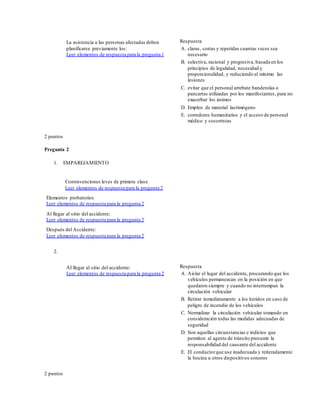 La asistencia a las personas afectadas deben
planificarse previamente los:
Leer elementos de respuesta para la pregunta 1
Respuesta
A. claras, cortas y repetidas cuantas veces sea
necesario
B. selectiva, racional y progresiva, basada en los
principios de legalidad, necesidad y
proporcionalidad, y reduciendo al mínimo las
lesiones
C. evitar que el personal arrebate banderolas o
pancartas utilizadas por los manifestantes, para no
exacerbar los ánimos
D. Empleo de material lacrimógeno
E. corredores humanitarios y el acceso de personal
médico y socorristas
2 puntos
Pregunta 2
1. EMPAREJAMIENTO
Contravenciones leves de primera clase
Leer elementos de respuesta para la pregunta 2
Elementos probatorios
Leer elementos de respuesta para la pregunta 2
Al llegar al sitio del accidente:
Leer elementos de respuesta para la pregunta 2
Después del Accidente:
Leer elementos de respuesta para la pregunta 2
2.
Al llegar al sitio del accidente:
Leer elementos de respuesta para la pregunta 2
Respuesta
A. Aislar el lugar del accidente, procurando que los
vehículos permanezcan en la posición en que
quedaron siempre y cuando no interrumpan la
circulación vehicular
B. Retirar inmediatamente a los heridos en caso de
peligro de incendio de los vehículos
C. Normalizar la circulación vehicular tomando en
consideración todas las medidas adecuadas de
seguridad
D. Son aquellas circunstancias e indicios que
permiten al agente de tránsito presumir la
responsabilidad del causante del accidente
E. El conductorque use inadecuada y reiteradamente
la bocina u otros dispositivos sonoros
2 puntos
 
