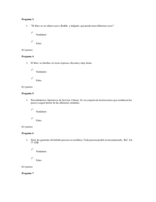 Pregunta 3
1. "El lítico es un objeto suave,flexible y delgado; que puede tener diferentes usos"
Verdadero
Falso
0,5 puntos
Pregunta 4
1. El lítico se clasifica en rocas espesas,obscuras y muy duras
Verdadero
Falso
0,5 puntos
Pregunta 5
1. Procedimientos Operativos de Servicio Urbano: Es un conjunto de instrucciones que establecen los
pasos a seguir dentro de las diferentes unidades
Verdadero
Falso
0,5 puntos
Pregunta 6
1. Entre las garantías del debido proceso se establece: Toda persona podrá serincomunicado. Ref. Art.
77 CPR
Verdadero
Falso
0,5 puntos
Pregunta 7
 