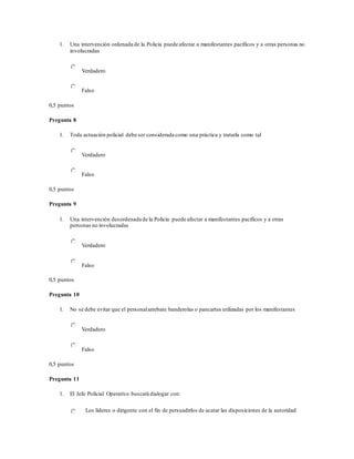 1. Una intervención ordenada de la Policía puede afectar a manifestantes pacíficos y a otras personas no
involucradas
Verdadero
Falso
0,5 puntos
Pregunta 8
1. Toda actuación policial debe ser considerada como una práctica y tratarla como tal
Verdadero
Falso
0,5 puntos
Pregunta 9
1. Una intervención desordenada de la Policía puede afectar a manifestantes pacíficos y a otras
personas no involucradas
Verdadero
Falso
0,5 puntos
Pregunta 10
1. No se debe evitar que el personalarrebate banderolas o pancartas utilizadas por los manifestantes
Verdadero
Falso
0,5 puntos
Pregunta 11
1. El Jefe Policial Operativo buscará dialogar con:
Los líderes o dirigente con el fin de persuadirlos de acatar las disposiciones de la autoridad
 