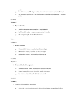 policial
Los ciudadanos con el fin de persuadirlos de acatar las disposiciones de la autoridad civil
Los ciudadanos privados con el fin de persuadirlos de atacar las disposiciones de la autoridad
policial
0,6 puntos
Pregunta 12
1. Personas detenidas
Se debe evitar realizar arrestos masivos o indiscriminados
La Policía debe auxiliar a las personas que resulten lesionadas
Dar la mejor acogida a la Cruz Roja Ecuatoriana
0,6 puntos
Pregunta 13
1. Registro de rodillas
Ofrece un debil control y seguridad que el cacheo de pie
Ofrece mejor control y seguridad que el cacheo de pie
Ofrece menor control y seguridad que el cacheo de pie
0,6 puntos
Pregunta 14
1. Responsabilidades del acompañante
Nunca descuide las normas de seguridad en este tipo de registros
Proporciona ayuda física a su compañero cuando es necesario
Las ordenes serán para todos los detenidos en general
0,6 puntos
Pregunta 15
1. Control de establecimientos clandestinos
Comprobar la correspondiente revisión de parte de autoridades de seguridad y bomberos
 