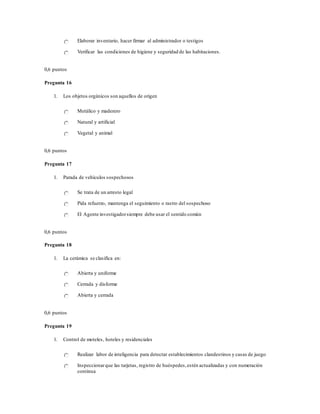Elaborar inventario, hacer firmar al administrador o testigos
Verificar las condiciones de higiene y seguridad de las habitaciones.
0,6 puntos
Pregunta 16
1. Los objetos orgánicos son aquellos de origen
Metálico y maderero
Natural y artificial
Vegetal y animal
0,6 puntos
Pregunta 17
1. Parada de vehículos sospechosos
Se trata de un arresto legal
Pida refuerzo, mantenga el seguimiento o rastro del sospechoso
El Agente investigadorsiempre debe usar el sentido común
0,6 puntos
Pregunta 18
1. La cerámica se clasifica en:
Abierta y uniforme
Cerrada y disforme
Abierta y cerrada
0,6 puntos
Pregunta 19
1. Control de moteles, hoteles y residenciales
Realizar labor de inteligencia para detectar establecimientos clandestinos y casas de juego
Inspeccionarque las tarjetas, registro de huéspedes,estén actualizadas y con numeración
continua
 