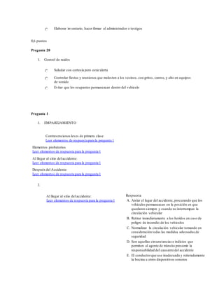 Elaborar inventario, hacer firmar al administrador o testigos
0,6 puntos
Pregunta 20
1. Control de ruidos
Saludar con cortesía pero estaralerta
Controlar fiestas y reuniones que molesten a los vecinos, con gritos, cantos,y alto en equipos
de sonido
Evitar que los ocupantes permanezcan dentro del vehículo
Pregunta 1
1. EMPAREJAMIENTO
Contravenciones leves de primera clase
Leer elementos de respuesta para la pregunta 1
Elementos probatorios
Leer elementos de respuesta para la pregunta 1
Al llegar al sitio del accidente:
Leer elementos de respuesta para la pregunta 1
Después del Accidente:
Leer elementos de respuesta para la pregunta 1
2.
Al llegar al sitio del accidente:
Leer elementos de respuesta para la pregunta 1
Respuesta
A. Aislar el lugar del accidente, procurando que los
vehículos permanezcan en la posición en que
quedaron siempre y cuando no interrumpan la
circulación vehicular
B. Retirar inmediatamente a los heridos en caso de
peligro de incendio de los vehículos
C. Normalizar la circulación vehicular tomando en
consideración todas las medidas adecuadas de
seguridad
D. Son aquellas circunstancias e indicios que
permiten al agente de tránsito presumir la
responsabilidad del causante del accidente
E. El conductorque use inadecuada y reiteradamente
la bocina u otros dispositivos sonoros
 