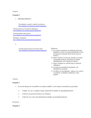 2 puntos
Pregunta 2
1. EMPAREJAMIENTO
El patrimonio natural y cultural constituyen
Leer elementos de respuesta para la pregunta 2
Contravenciones en estado de embriaguez
Leer elementos de respuesta para la pregunta 2
Contravenciones muy graves
Leer elementos de respuesta para la pregunta 2
Patrimonio inmaterial
Leer elementos de respuesta para la pregunta 2
2.
Contravenciones graves de tercera clase
Leer elementos de respuesta para la pregunta 2
Respuesta
A. El conductorextranjero que habiendo ingresado
legalmente al país se encuentre brindando servicio
de transporte comercial dentro de las zonas de
frontera
B. Quien conduzca con licencia anulada, revocada o
suspendida,la misma que deberá ser retirada
inmediatamente por el agente de tránsito
C. Quién condujere un vehículo bajo el estado de
embriaguez
D. La fuente insustituible de inspiración y de
identidad de una nación
E. Se refiere a lo que llamamos cultura viva, como lo
es el folclor, la medicina tradicional, el arte
popular
2 puntos
Pregunta 3
1. En caso de bloqueo de vías públicas con piedras, ladrillos u otros objetos contundentes se procederá:
A limpiar las vías y a apagar el fuego, adoptando las medidas de seguridad pertinentes
A detener a las personas inmersas en el bloqueo
A dejar las vías como están adoptando las medidas de seguridad pertinentes
0,6 puntos
Pregunta 4
 