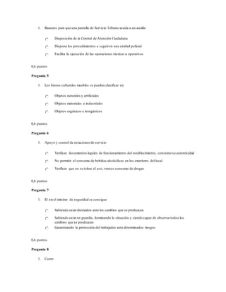 1. Razones para que una patrulla de Servicio Urbano acuda a un auxilio
Disposición de la Central de Atención Ciudadana
Dispone los procedimientos a seguiren una unidad policial
Facilita la ejecución de las operaciones tácticas u operativas
0,6 puntos
Pregunta 5
1. Los bienes culturales muebles se pueden clasificar en:
Objetos naturales y artificiales
Objetos materiales e industriales
Objetos orgánicos e inorgánicos
0,6 puntos
Pregunta 6
1. Apoyo y control de estaciones de servicio
Verificar documentos legales de funcionamiento del establecimiento, constatarsu autenticidad
No permitir el consumo de bebidas alcohólicas en los exteriores del local
Verificar que no se tolere el uso,venta o consumo de drogas
0,6 puntos
Pregunta 7
1. El nivel mínimo de seguridad se consigue
Sabiendo estardistraídos ante los cambios que se produzcan
Sabiendo estaren guardia, dominando la situación y siendo capaz de observartodos los
cambios que se produzcan
Garantizando la protección del trabajador ante determinados riesgos
0,6 puntos
Pregunta 8
1. Cuero
 