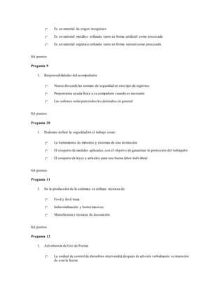 Es un material de origen inorgánico
Es un material metálico utilizado tanto en forma artificial como procesada
Es un material orgánico utilizado tanto en forma natural como procesada
0,6 puntos
Pregunta 9
1. Responsabilidades del acompañante
Nunca descuide las normas de seguridad en este tipo de registros
Proporciona ayuda física a su compañero cuando es necesario
Las ordenes serán para todos los detenidos en general
0,6 puntos
Pregunta 10
1. Podemos definir la seguridad en el trabajo como:
La herramienta de métodos y sistemas de una institución
El conjunto de medidas aplicadas, con el objetivo de garantizar la protección del trabajador
El conjunto de leyes y artículos para una buena labor individual
0,6 puntos
Pregunta 11
1. En la producción de la cerámica se utilizan técnicas de:
Fósil y fósil traza
Industrialización y horno masivos
Manufactura y técnicas de decoración
0,6 puntos
Pregunta 12
1. Advertencia de Uso de Fuerza
La unidad de control de disturbios intervendrá después de advertir verbalmente su intención
de usarla fuerza
 