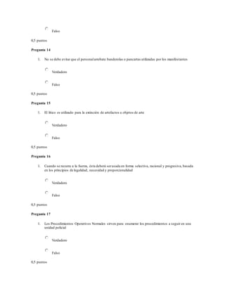 Falso
0,5 puntos
Pregunta 14
1. No se debe evitar que el personalarrebate banderolas o pancartas utilizadas por los manifestantes
Verdadero
Falso
0,5 puntos
Pregunta 15
1. El lítico es utilizado para la extinción de artefactos u objetos de arte
Verdadero
Falso
0,5 puntos
Pregunta 16
1. Cuando se recurra a la fuerza, ésta deberá serusada en forma selectiva, racional y progresiva, basada
en los principios de legalidad, necesidad y proporcionalidad
Verdadero
Falso
0,5 puntos
Pregunta 17
1. Los Procedimientos Operativos Normales sirven para: enumerar los procedimientos a seguir en una
unidad policial
Verdadero
Falso
0,5 puntos
 