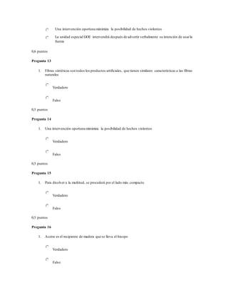 Una intervención oportuna minimiza la posibilidad de hechos violentos
La unidad especial GOE intervendrá después de advertir verbalmente su intención de usarla
fuerza
0,6 puntos
Pregunta 13
1. Fibras sintéticas son todos los productos artificiales, que tienen similares características a las fibras
naturales
Verdadero
Falso
0,5 puntos
Pregunta 14
1. Una intervención oportuna minimiza la posibilidad de hechos violentos
Verdadero
Falso
0,5 puntos
Pregunta 15
1. Para disolver a la multitud, se procederá por el lado más compacto
Verdadero
Falso
0,5 puntos
Pregunta 16
1. Acetre es el recipiente de madera que se lleva el hisopo
Verdadero
Falso
 