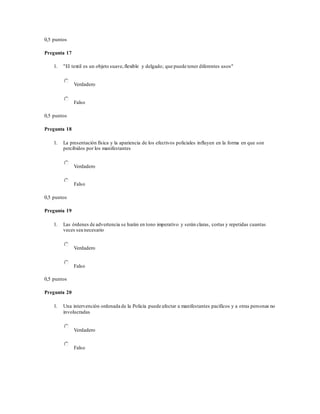 0,5 puntos
Pregunta 17
1. "El textil es un objeto suave,flexible y delgado; que puede tener diferentes usos"
Verdadero
Falso
0,5 puntos
Pregunta 18
1. La presentación física y la apariencia de los efectivos policiales influyen en la forma en que son
percibidos por los manifestantes
Verdadero
Falso
0,5 puntos
Pregunta 19
1. Las órdenes de advertencia se harán en tono imperativo y serán claras, cortas y repetidas cuantas
veces sea necesario
Verdadero
Falso
0,5 puntos
Pregunta 20
1. Una intervención ordenada de la Policía puede afectar a manifestantes pacíficos y a otras personas no
involucradas
Verdadero
Falso
 