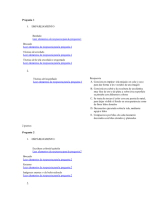 Pregunta 1
1. EMPAREJAMIENTO
Bordado
Leer elementos de respuesta para la pregunta 1
Brocado
Leer elementos de respuesta para la pregunta 1
Técnica de estofado
Leer elementos de respuesta para la pregunta 1
Técnica de la tela encolada o engomada
Leer elementos de respuesta para la pregunta 1
2.
Técnica del esgrafiado
Leer elementos de respuesta para la pregunta 1
Respuesta
A. Consiste en emplear tela mojada en cola y yeso
para dar forma a los vestidos de una imagen
B. Consistía en cubrir a la escultura de una lámina
muy fina de oro o de plata y sobre ésta superficie
se pintaba con diferentes colores
C. Se trata de rascar el color con una punta de metal,
para dejar visible el fondo en una apariencia como
de finos hilos dorados
D. Decoración ejecutada sobre la tela, mediante
aguja e hilos
E. Compuestos por hilos de seda ricamente
decorados con hilos dorados y plateados
2 puntos
Pregunta 2
1. EMPAREJAMIENTO
Escultura colonial quiteña
Leer elementos de respuesta para la pregunta 2
Brocado
Leer elementos de respuesta para la pregunta 2
Encarne
Leer elementos de respuesta para la pregunta 2
Imágenes exentas o de bulto redondo
Leer elementos de respuesta para la pregunta 2
2.
 