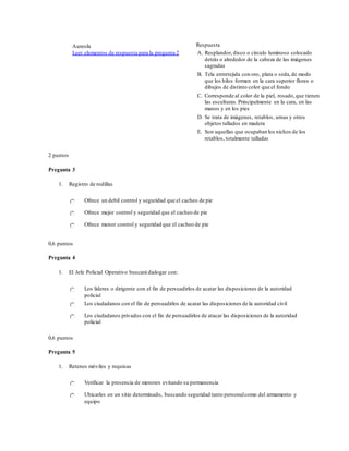 Aureola
Leer elementos de respuesta para la pregunta 2
Respuesta
A. Resplandor, disco o círculo luminoso colocado
detrás o alrededor de la cabeza de las imágenes
sagradas
B. Tela entretejida con oro, plata o seda,de modo
que los hilos formen en la cara superior flores o
dibujos de distinto color que el fondo
C. Corresponde al color de la piel, rosado,que tienen
las esculturas.Principalmente en la cara, en las
manos y en los pies
D. Se trata de imágenes, retablos, urnas y otros
objetos tallados en madera
E. Son aquellas que ocupaban los nichos de los
retablos, totalmente talladas
2 puntos
Pregunta 3
1. Registro de rodillas
Ofrece un debil control y seguridad que el cacheo de pie
Ofrece mejor control y seguridad que el cacheo de pie
Ofrece menor control y seguridad que el cacheo de pie
0,6 puntos
Pregunta 4
1. El Jefe Policial Operativo buscará dialogar con:
Los líderes o dirigente con el fin de persuadirlos de acatar las disposiciones de la autoridad
policial
Los ciudadanos con el fin de persuadirlos de acatar las disposiciones de la autoridad civil
Los ciudadanos privados con el fin de persuadirlos de atacar las disposiciones de la autoridad
policial
0,6 puntos
Pregunta 5
1. Retenes móviles y requisas
Verificar la presencia de menores evitando su permanencia
Ubicarles en un sitio determinado, buscando seguridad tanto personalcomo del armamento y
equipo
 