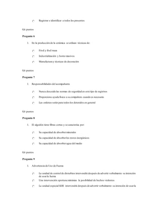 Registrar e identificar a todos los presentes
0,6 puntos
Pregunta 6
1. En la producción de la cerámica se utilizan técnicas de:
Fósil y fósil traza
Industrialización y horno masivos
Manufactura y técnicas de decoración
0,6 puntos
Pregunta 7
1. Responsabilidades del acompañante
Nunca descuide las normas de seguridad en este tipo de registros
Proporciona ayuda física a su compañero cuando es necesario
Las ordenes serán para todos los detenidos en general
0,6 puntos
Pregunta 8
1. El algodón tiene fibras cortas y se caracteriza por:
Su capacidad de absorberminerales
Su capacidad de absorberlos restos inorgánicos
Su capacidad de absorber agua del medio
0,6 puntos
Pregunta 9
1. Advertencia de Uso de Fuerza
La unidad de control de disturbios intervendrá después de advertir verbalmente su intención
de usarla fuerza
Una intervención oportuna minimiza la posibilidad de hechos violentos
La unidad especial GOE intervendrá después de advertir verbalmente su intención de usarla
 