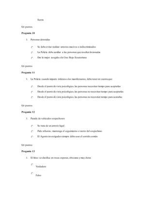 fuerza
0,6 puntos
Pregunta 10
1. Personas detenidas
Se debe evitar realizar arrestos masivos o indiscriminados
La Policía debe auxiliar a las personas que resulten lesionadas
Dar la mejor acogida a la Cruz Roja Ecuatoriana
0,6 puntos
Pregunta 11
1. La Policía cuando imparte órdenes a los manifestantes, debe tener en cuenta que:
Desde el punto de vista psicológico, las personas necesitan tiempo para aceptarlas
Desde el punto de vista psicológico, las personas no necesitan tiempo para aceptarlas
Desde el punto de vista psicológico, las personas no necesitan tiempo para acatarlas
0,6 puntos
Pregunta 12
1. Parada de vehículos sospechosos
Se trata de un arresto legal
Pida refuerzo, mantenga el seguimiento o rastro del sospechoso
El Agente investigadorsiempre debe usar el sentido común
0,6 puntos
Pregunta 13
1. El lítico se clasifica en rocas espesas,obscuras y muy duras
Verdadero
Falso
 